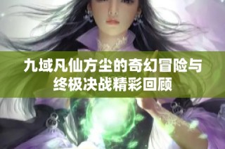 九域凡仙方尘的奇幻冒险与终极决战精彩回顾