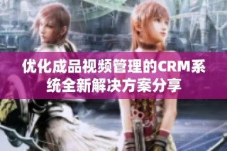 优化成品视频管理的CRM系统全新解决方案分享