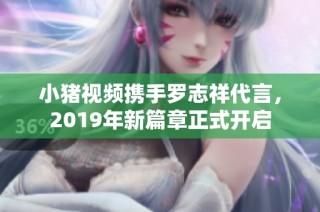 小猪视频携手罗志祥代言，2019年新篇章正式开启