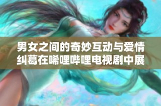 男女之间的奇妙互动与爱情纠葛在唏哩哔哩电视剧中展现