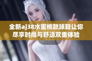 全新aj38水蜜桃款球鞋让你尽享时尚与舒适双重体验