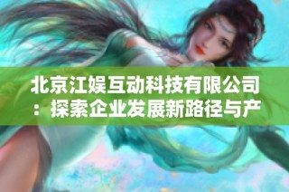 北京江娱互动科技有限公司：探索企业发展新路径与产业前景分析