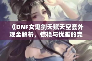 《DNF女鬼剑天赋天空套外观全解析，惊艳与优雅的完美结合》