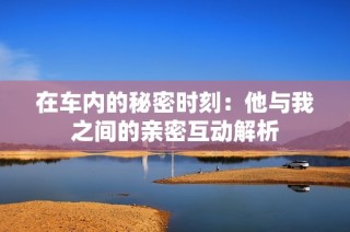 在车内的秘密时刻：他与我之间的亲密互动解析