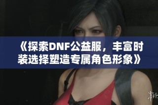 《探索DNF公益服，丰富时装选择塑造专属角色形象》