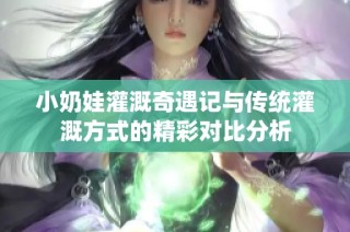 小奶娃灌溉奇遇记与传统灌溉方式的精彩对比分析