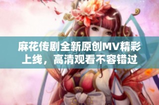 麻花传剧全新原创MV精彩上线，高清观看不容错过