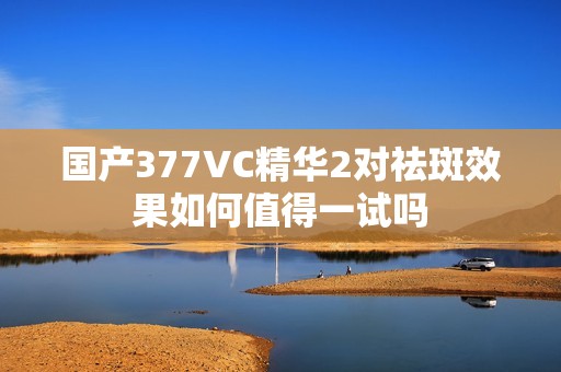 国产377VC精华2对祛斑效果如何值得一试吗