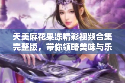 天美麻花果冻精彩视频合集完整版，带你领略美味与乐趣