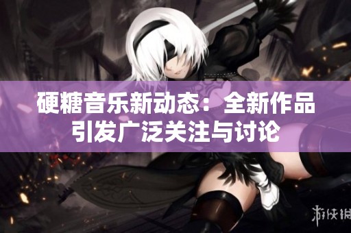 硬糖音乐新动态：全新作品引发广泛关注与讨论