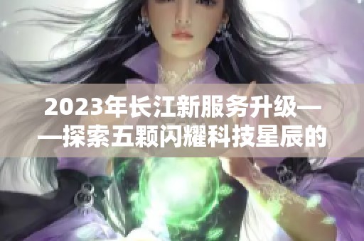 2023年长江新服务升级——探索五颗闪耀科技星辰的惊喜体验