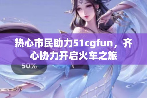 热心市民助力51cgfun，齐心协力开启火车之旅