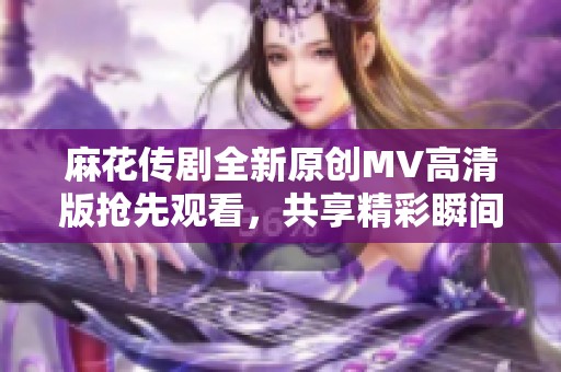 麻花传剧全新原创MV高清版抢先观看，共享精彩瞬间