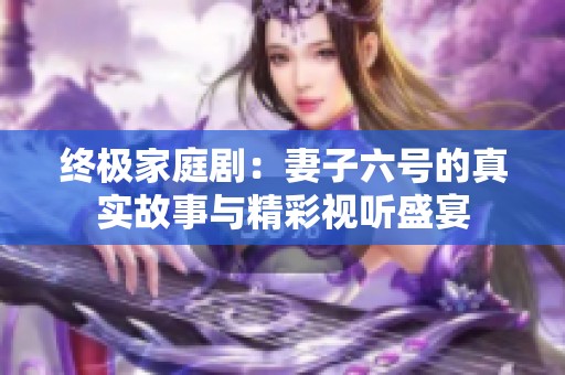 终极家庭剧：妻子六号的真实故事与精彩视听盛宴