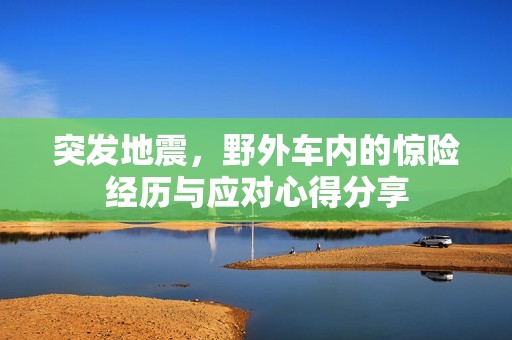 突发地震，野外车内的惊险经历与应对心得分享