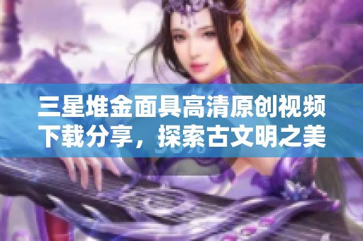 三星堆金面具高清原创视频下载分享，探索古文明之美