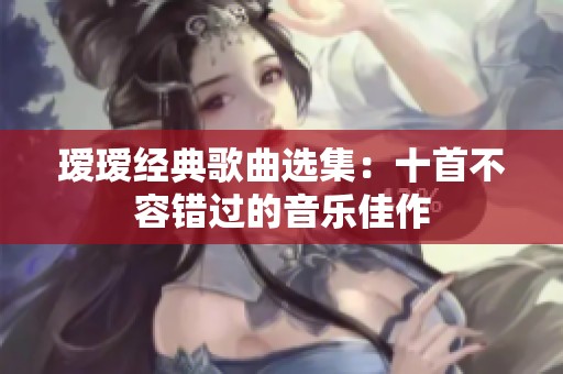 瑷瑷经典歌曲选集：十首不容错过的音乐佳作