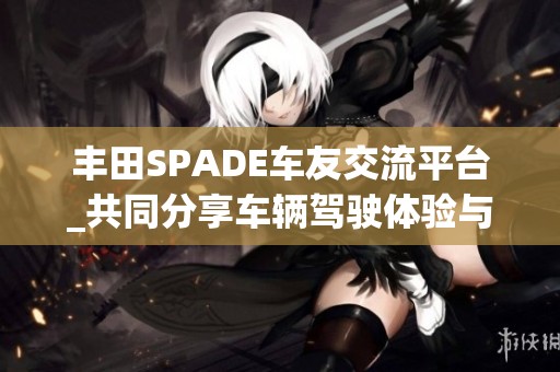 丰田SPADE车友交流平台_共同分享车辆驾驶体验与保养技巧