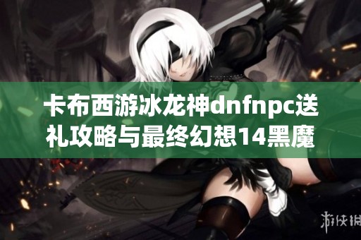 卡布西游冰龙神dnfnpc送礼攻略与最终幻想14黑魔法师挑战全面解析