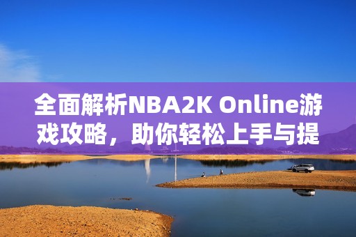 全面解析NBA2K Online游戏攻略，助你轻松上手与提升技巧