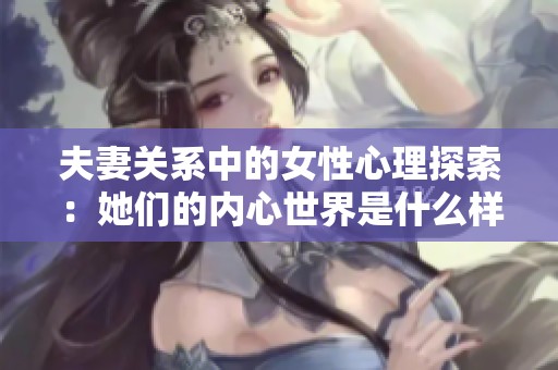 夫妻关系中的女性心理探索：她们的内心世界是什么样的