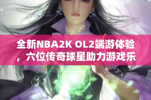 全新NBA2K OL2端游体验，六位传奇球星助力游戏乐趣提升