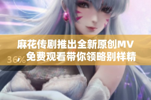 麻花传剧推出全新原创MV，免费观看带你领略别样精彩