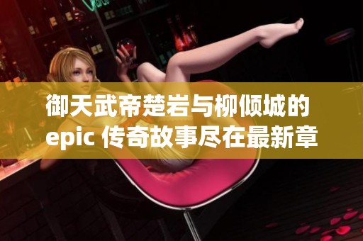 御天武帝楚岩与柳倾城的 epic 传奇故事尽在最新章节中揭秘