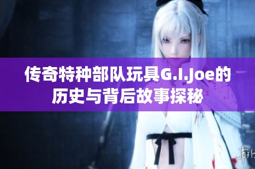 传奇特种部队玩具G.I.Joe的历史与背后故事探秘