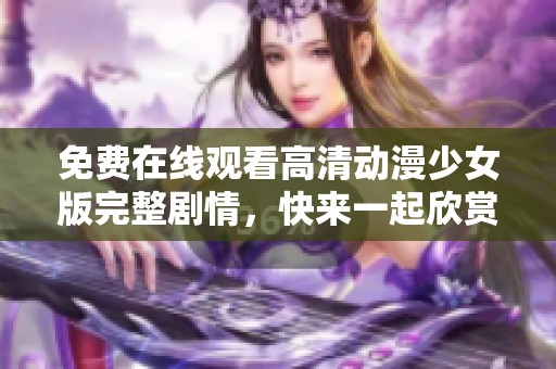 免费在线观看高清动漫少女版完整剧情，快来一起欣赏吧