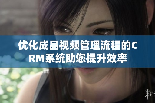 优化成品视频管理流程的CRM系统助您提升效率