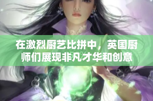 在激烈厨艺比拼中，英国厨师们展现非凡才华和创意