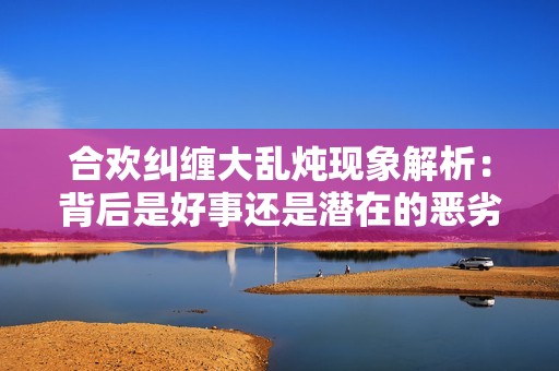 合欢纠缠大乱炖现象解析：背后是好事还是潜在的恶劣影响