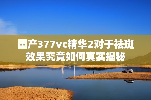 国产377vc精华2对于祛斑效果究竟如何真实揭秘