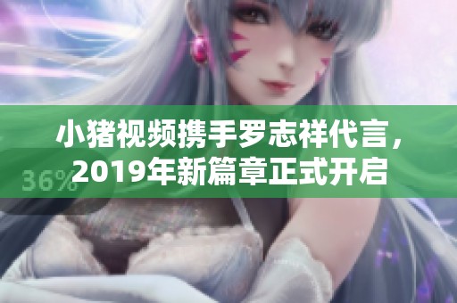 小猪视频携手罗志祥代言，2019年新篇章正式开启