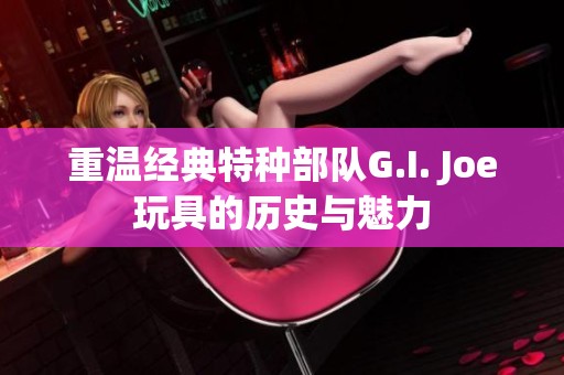 重温经典特种部队G.I. Joe玩具的历史与魅力