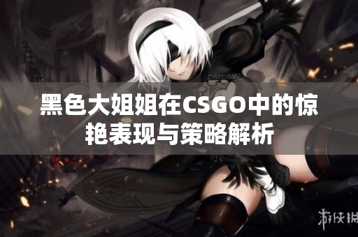 黑色大姐姐在CSGO中的惊艳表现与策略解析