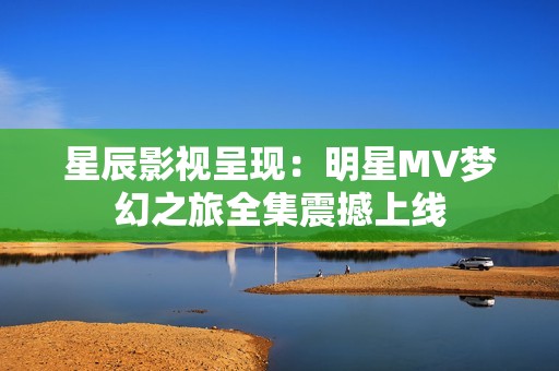 星辰影视呈现：明星MV梦幻之旅全集震撼上线