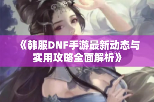 《韩服DNF手游最新动态与实用攻略全面解析》