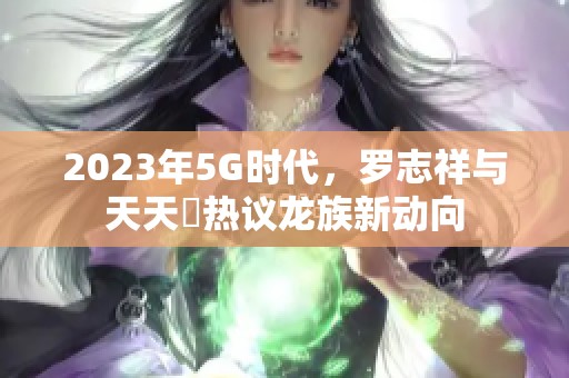 2023年5G时代，罗志祥与天天奭热议龙族新动向