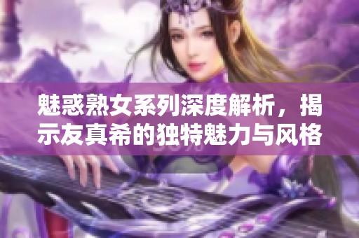 魅惑熟女系列深度解析，揭示友真希的独特魅力与风格