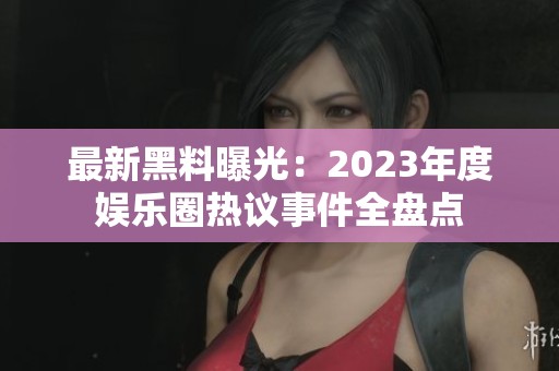 最新黑料曝光：2023年度娱乐圈热议事件全盘点