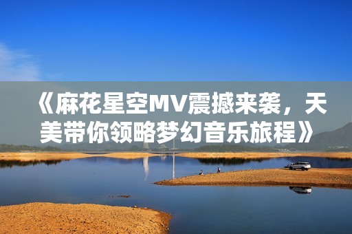 《麻花星空MV震撼来袭，天美带你领略梦幻音乐旅程》