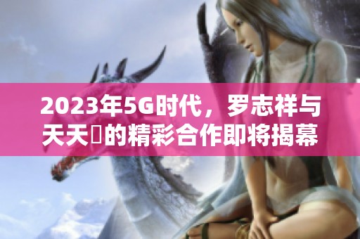 2023年5G时代，罗志祥与天天奭的精彩合作即将揭幕