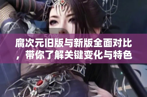 腐次元旧版与新版全面对比，带你了解关键变化与特色