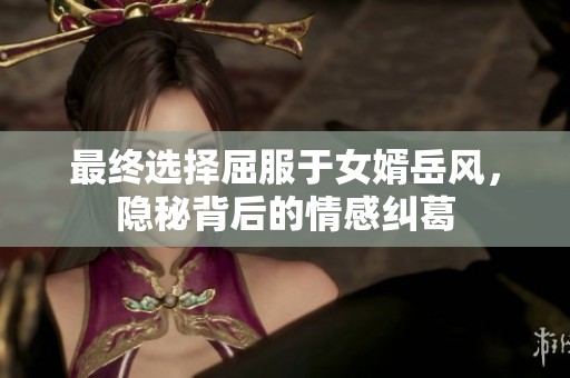 最终选择屈服于女婿岳风，隐秘背后的情感纠葛