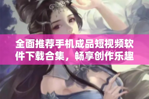 全面推荐手机成品短视频软件下载合集，畅享创作乐趣