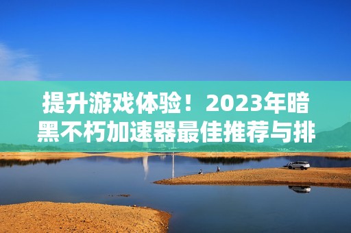 提升游戏体验！2023年暗黑不朽加速器最佳推荐与排名