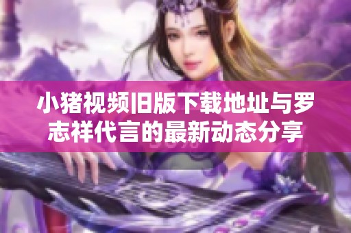 小猪视频旧版下载地址与罗志祥代言的最新动态分享