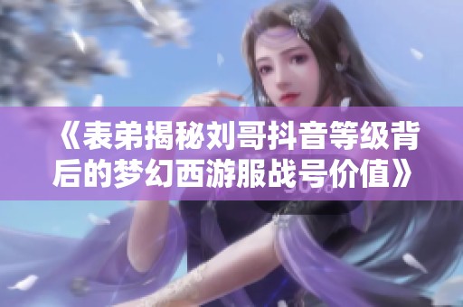 《表弟揭秘刘哥抖音等级背后的梦幻西游服战号价值》